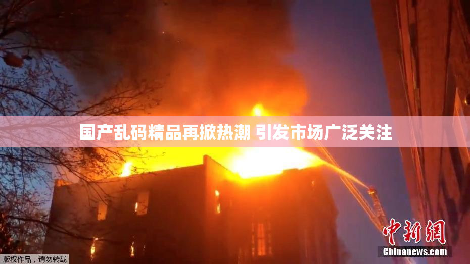 国产乱码精品再掀热潮 引发市场广泛关注