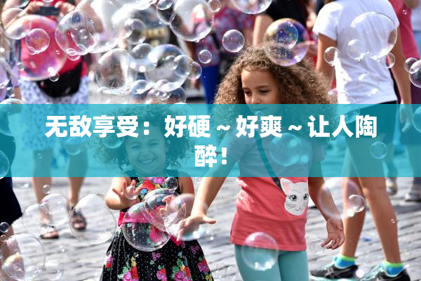 无敌享受：好硬～好爽～让人陶醉！