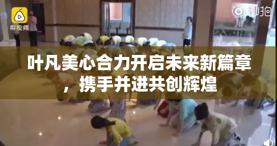 叶凡美心合力开启未来新篇章，携手并进共创辉煌