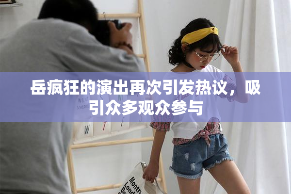 岳疯狂的演出再次引发热议，吸引众多观众参与