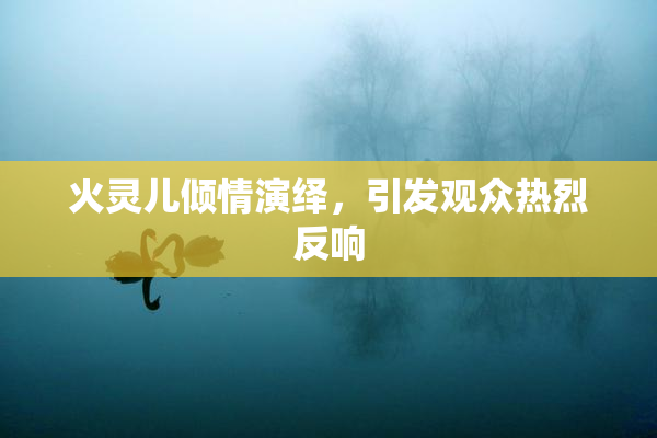 火灵儿倾情演绎，引发观众热烈反响