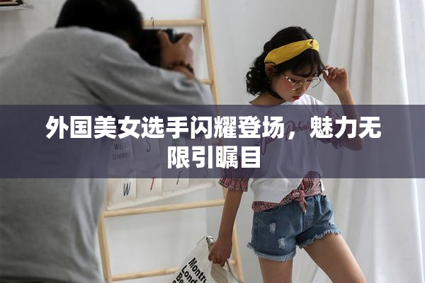 外国美女选手闪耀登场，魅力无限引瞩目