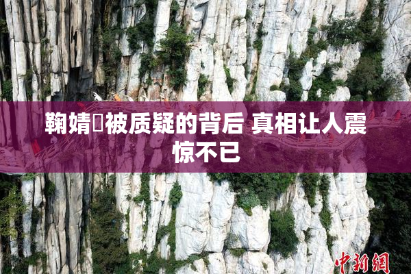 鞠婧祎被质疑的背后 真相让人震惊不已