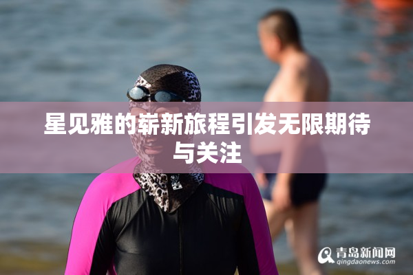 星见雅的崭新旅程引发无限期待与关注