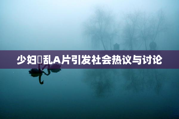 少妇婬乱A片引发社会热议与讨论