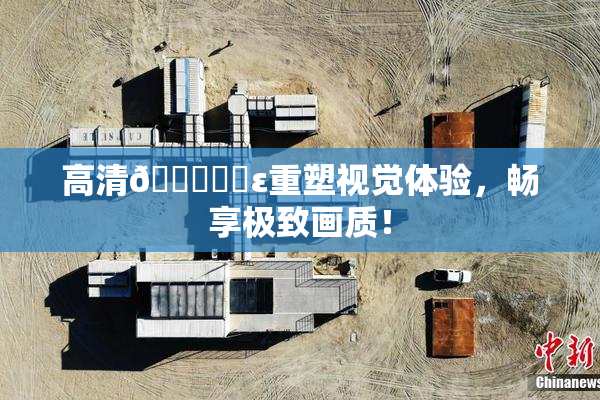 高清🔞❌‌ε重塑视觉体验，畅享极致画质！