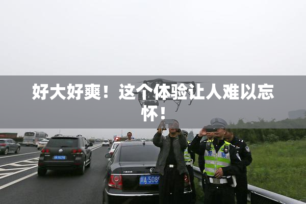 好大好爽！这个体验让人难以忘怀！