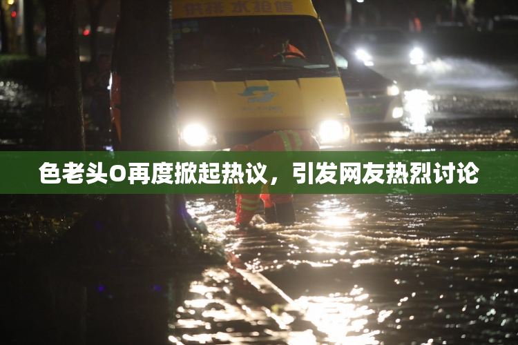 色老头O再度掀起热议，引发网友热烈讨论