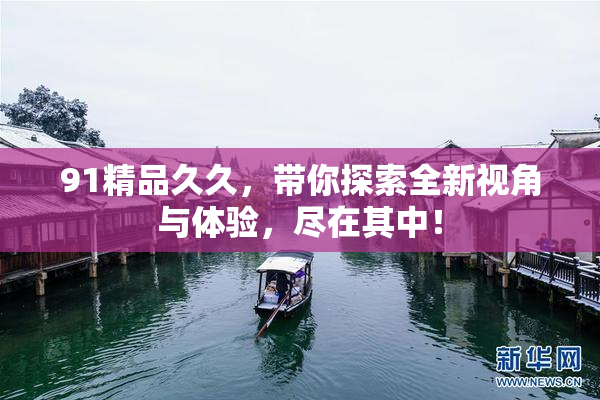 91精品久久，带你探索全新视角与体验，尽在其中！