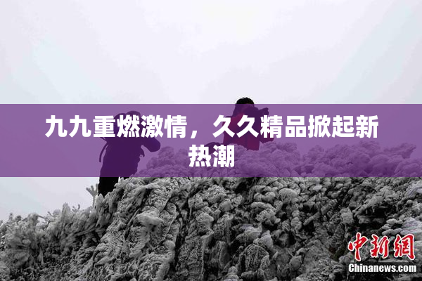 九九重燃激情，久久精品掀起新热潮