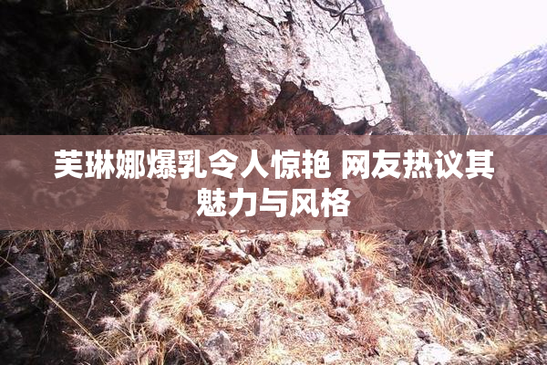 芙琳娜爆乳令人惊艳 网友热议其魅力与风格