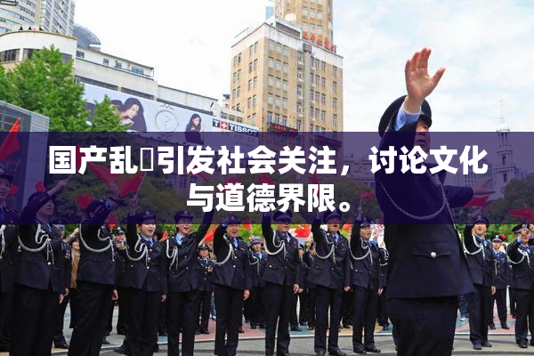 国产乱婬引发社会关注，讨论文化与道德界限。