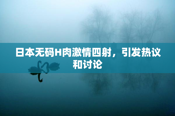 日本无码H肉激情四射，引发热议和讨论