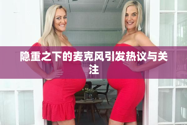隐重之下的麦克风引发热议与关注
