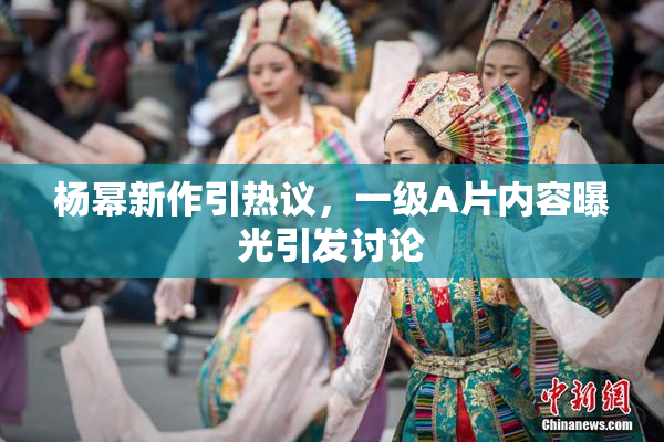 杨幂新作引热议，一级A片内容曝光引发讨论