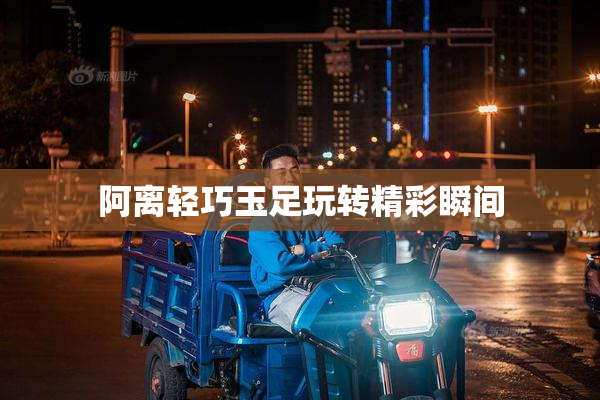 阿离轻巧玉足玩转精彩瞬间