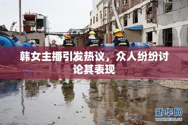 韩女主播引发热议，众人纷纷讨论其表现