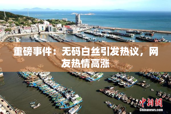 重磅事件：无码白丝引发热议，网友热情高涨