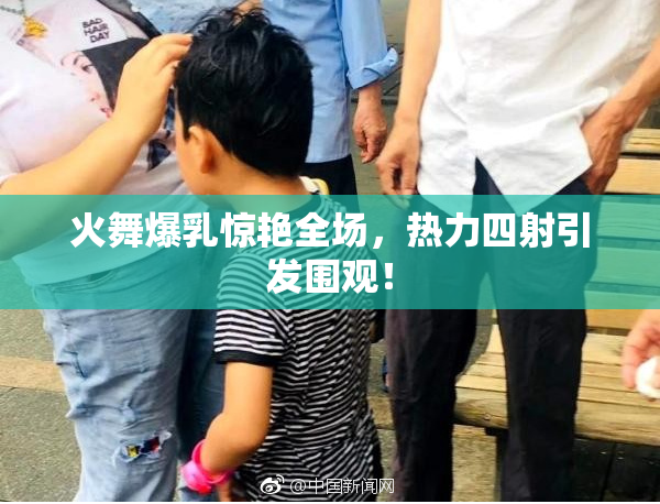 火舞爆乳惊艳全场，热力四射引发围观！