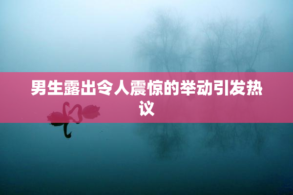 男生露出令人震惊的举动引发热议