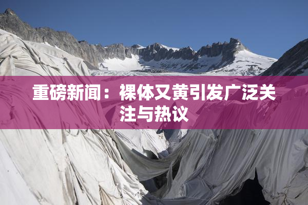 重磅新闻：裸体又黄引发广泛关注与热议