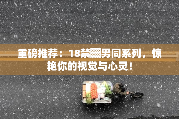 重磅推荐：18禁▓男同系列，惊艳你的视觉与心灵！