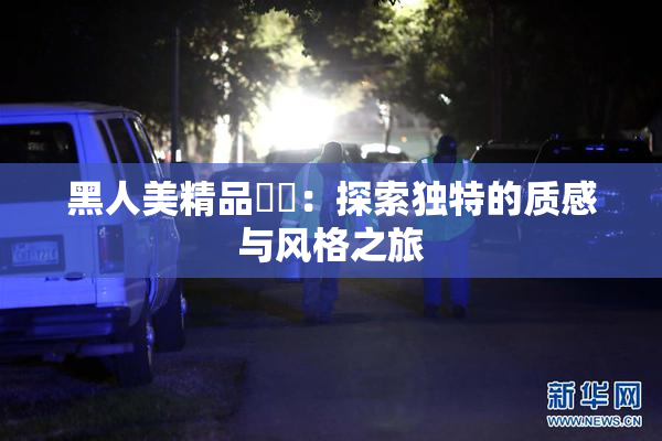 黑人美精品❌‌：探索独特的质感与风格之旅