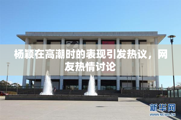 杨颖在高潮时的表现引发热议，网友热情讨论