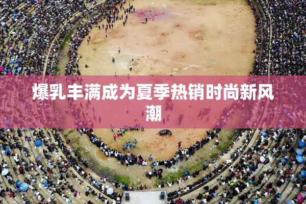 爆乳丰满成为夏季热销时尚新风潮