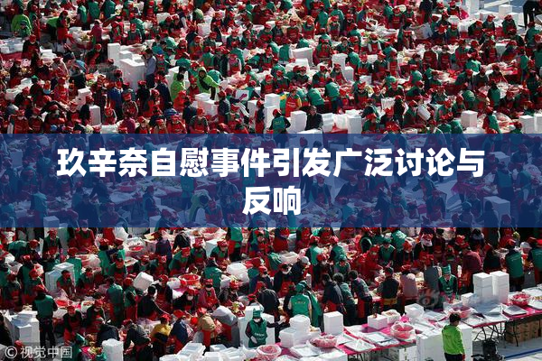 玖辛奈自慰事件引发广泛讨论与反响