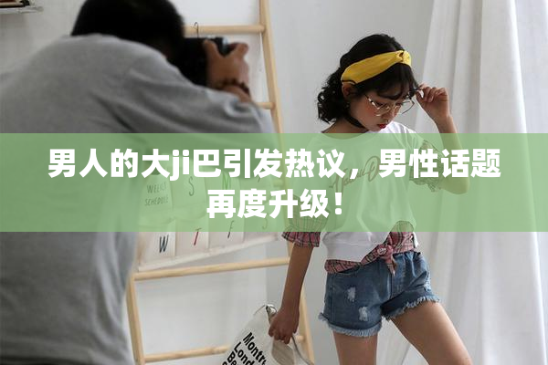 男人的大ji巴引发热议，男性话题再度升级！