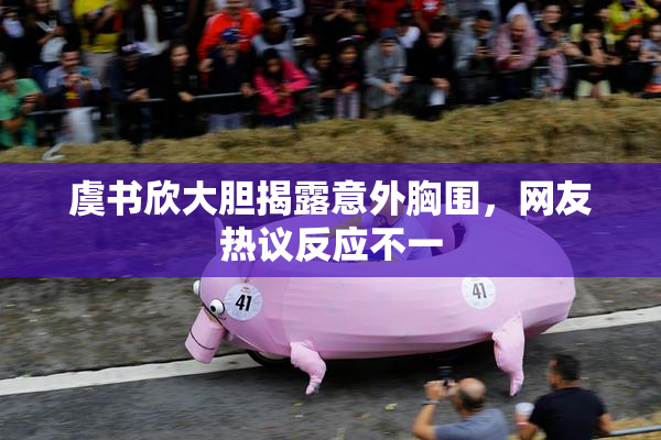 虞书欣大胆揭露意外胸围，网友热议反应不一