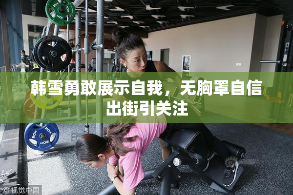韩雪勇敢展示自我，无胸罩自信出街引关注