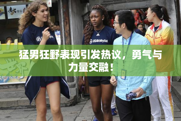 猛男狂野表现引发热议，勇气与力量交融！