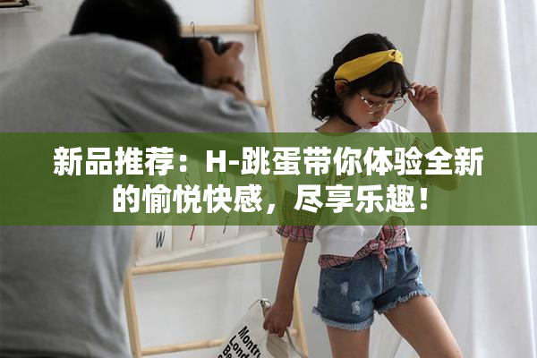 新品推荐：H-跳蛋带你体验全新的愉悦快感，尽享乐趣！
