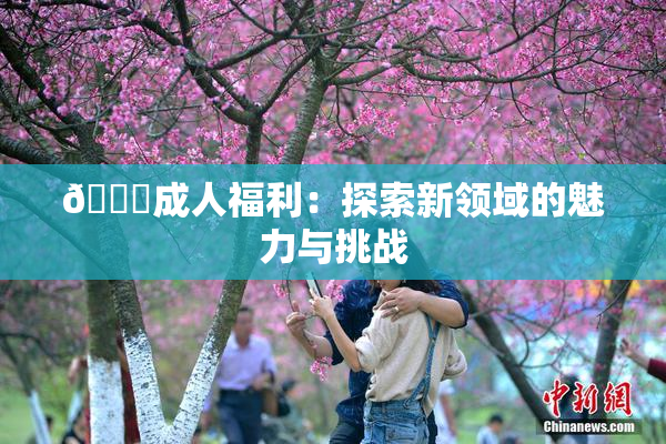 🔞成人福利：探索新领域的魅力与挑战