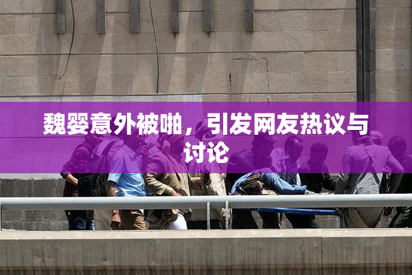 魏婴意外被啪，引发网友热议与讨论