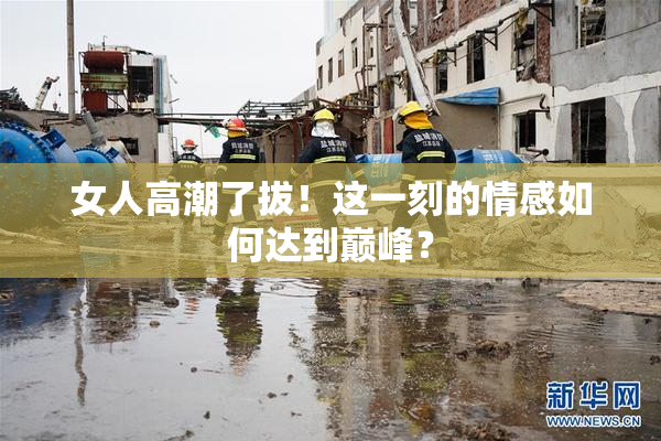 女人高潮了拔！这一刻的情感如何达到巅峰？