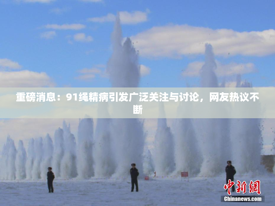 重磅消息：91绳精病引发广泛关注与讨论，网友热议不断