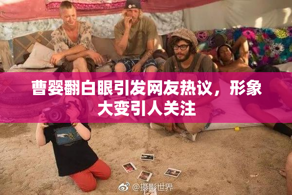 曹婴翻白眼引发网友热议，形象大变引人关注