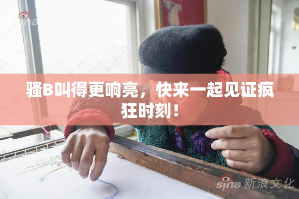 骚B叫得更响亮，快来一起见证疯狂时刻！