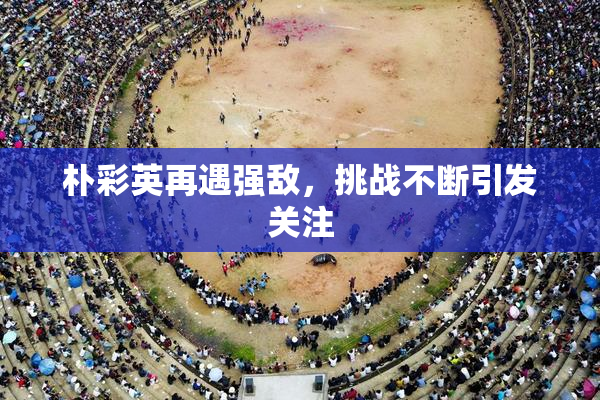 朴彩英再遇强敌，挑战不断引发关注