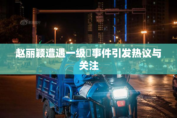 赵丽颖遭遇一级婬事件引发热议与关注