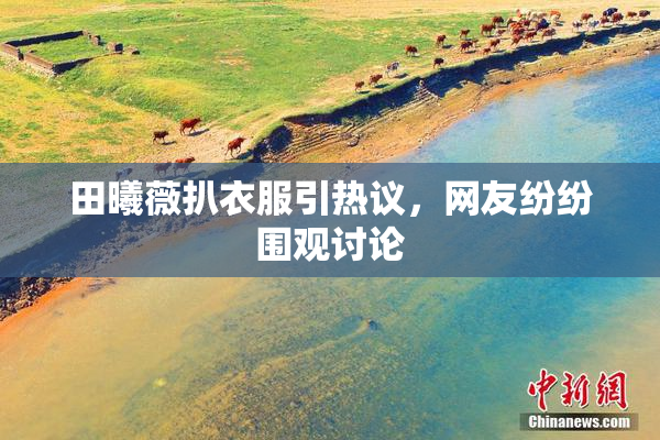 田曦薇扒衣服引热议，网友纷纷围观讨论