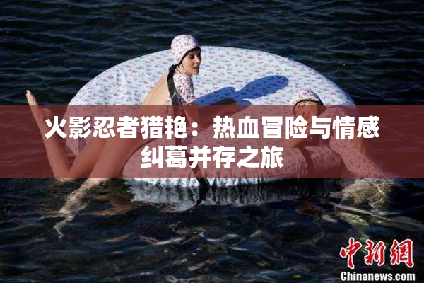 火影忍者猎艳：热血冒险与情感纠葛并存之旅