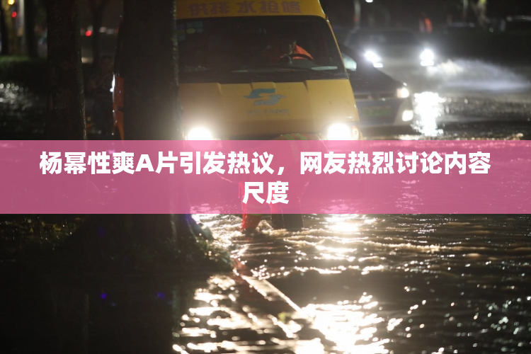 杨幂性爽A片引发热议，网友热烈讨论内容尺度