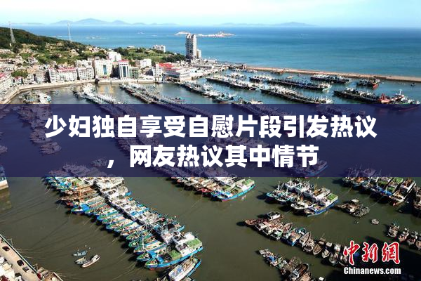 少妇独自享受自慰片段引发热议，网友热议其中情节