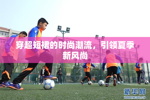 穿超短裙的时尚潮流，引领夏季新风尚