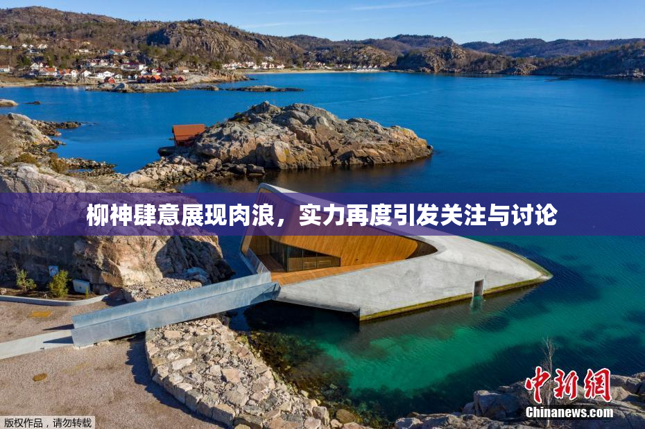 柳神肆意展现肉浪，实力再度引发关注与讨论