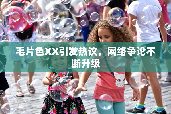 毛片色XX引发热议，网络争论不断升级